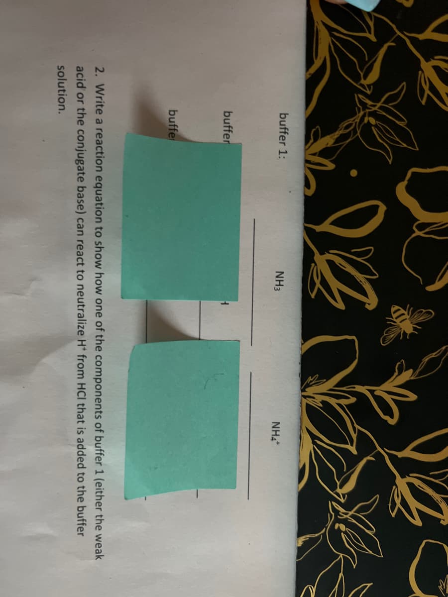 buffer 1:
buffer
buffe
92
NH3
1
NHA
2. Write a reaction equation to show how one of the components of buffer 1 (either the weak
acid or the conjugate base) can react to neutralize H* from HCI that is added to the buffer
solution.