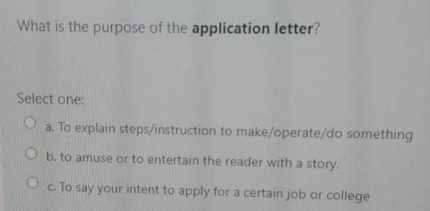 What is the purpose of the application letter?
Select one:
a. To explain steps/instruction to make/operate/do something
b. to amuse or to entertain the reader with a story.
O c. To say your intent to apply for a certain job or college
