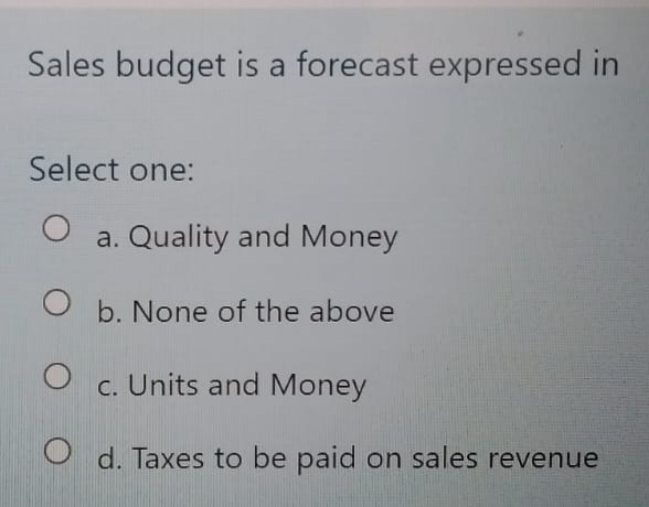 Sales budget is a forecast expressed in
Select one:
a. Quality and Money
O b. None of the above
c. Units and Money
O d. Taxes to be paid on sales revenue
