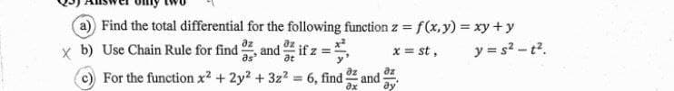a) Find the total differential for the following function z = f(x,y) = xy + y
xb) Use Chain Rule for find, and
if z
x = st,
at
For the function x² + 2y²+3z² = 6, find and
Əz
3x
az
y= s²-t².
