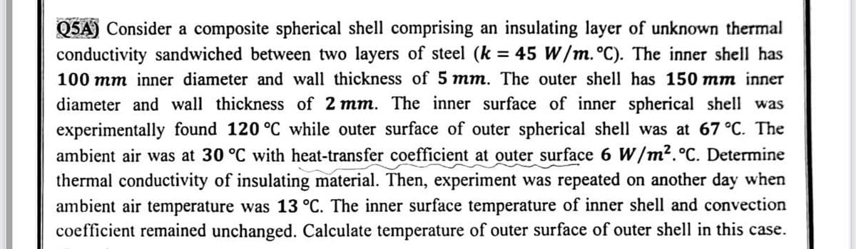 Q5A) Consider a composite spherical shell comprising an insulating layer of unknown thermal
conductivity sandwiched between two layers of steel (k = 45 W/m. °C). The inner shell has
100 mm inner diameter and wall thickness of 5 mm. The outer shell has 150 mm inner
diameter and wall thickness of 2 mm. The inner surface of inner spherical shell was
experimentally found 120 °C while outer surface of outer spherical shell was at 67 °C. The
ambient air was at 30 °C with heat-transfer coefficient at outer surface 6 W/m². °C. Determine
thermal conductivity of insulating material. Then, experiment was repeated on another day when
ambient air temperature was 13 °C. The inner surface temperature of inner shell and convection
coefficient remained unchanged. Calculate temperature of outer surface of outer shell in this case.