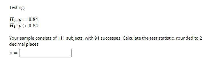 Testing:
Ho:p = 0.84
H1:p > 0.84
Your sample consists of 111 subjects, with 91 successes. Calculate the test statistic, rounded to 2
decimal places
= Z
