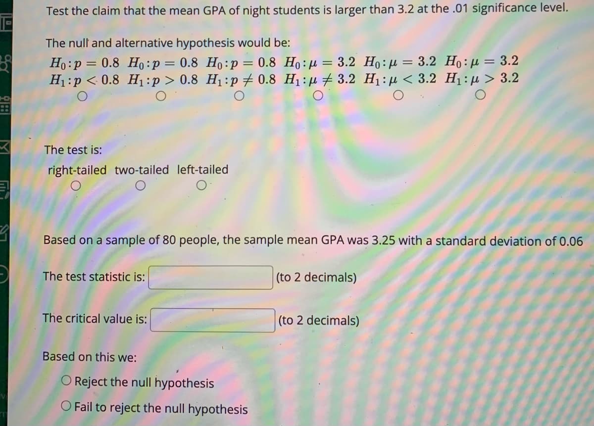 Test the claim that the mean GPA of night students is larger than 3.2 at the .01 significance level.
The null and alternative hypothesis would be:
Ho:p = 0.8 H:p = 0.8 Ho:p = 0.8 Ho:µ = 3.2 Ho:µ = 3.2 Ho:µ= 3.2
H1:p < 0.8 H:p> 0.8 H1:p + 0.8 H1: µ # 3.2 H1:µ < 3.2 H1:µ > 3.2
The test is:
right-tailed two-tailed left-tailed
Based on a sample of 80 people, the sample mean GPA was 3.25 with a standard deviation of 0.06
The test statistic is:
(to 2 decimals)
The critical value is:
(to 2 decimals)
Based on this we:
O Reject the null hypothesis
O Fail to reject the null hypothesis
