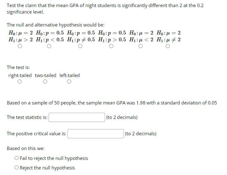 Test the claim that the mean GPA of night students is significantly different than 2 at the 0.2
significance level.
The null and alternative hypothesis would be:
Ho: 4 = 2 Ho:p = 0.5 Ho:p= 0.5 Ho:p= 0.5 Ho:µ = 2 Ho:u = 2
H1: µ > 2 H1:p < 0.5 H1:p 0.5 H1:p > 0.5 H1:µ < 2 H1: µ # 2
%3D
The test is:
right-tailed two-tailed left-tailed
Based on a sample of 50 people, the sample mean GPA was 1.98 with a standard deviation of 0.05
The test statistic is:
(to 2 decimals)
The positive critical value is:
(to 2 decimals)
Based on this we:
O Fail to reject the null hypothesis
O Reject the null hypothesis
