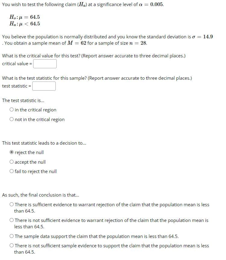 You wish to test the following claim (Ha) at a significance level of a = 0.005.
H.:µ = 64.5
Ha:µ < 64.5
You believe the population is normally distributed and you know the standard deviation is o = 14.9
. You obtain a sample mean of M = 62 for a sample of size n = 28.
What is the critical value for this test? (Report answer accurate to three decimal places.)
critical value =
What is the test statistic for this sample? (Report answer accurate to three decimal places.)
test statistic =
The test statistic is.
O in the critical region
O not in the critical region
This test statistic leads to a decision to...
reject the null
O accept the null
O fail to reject the null
As such, the final conclusion is that.
O There is sufficient evidence to warrant rejection of the claim that the population mean is less
than 64.5.
O There is not sufficient evidence to warrant rejection of the claim that the population mean is
less than 64.5.
O The sample data support the claim that the population mean is less than 64.5.
O There is not sufficient sample evidence to support the claim that the population mean is less
than 64.5.
