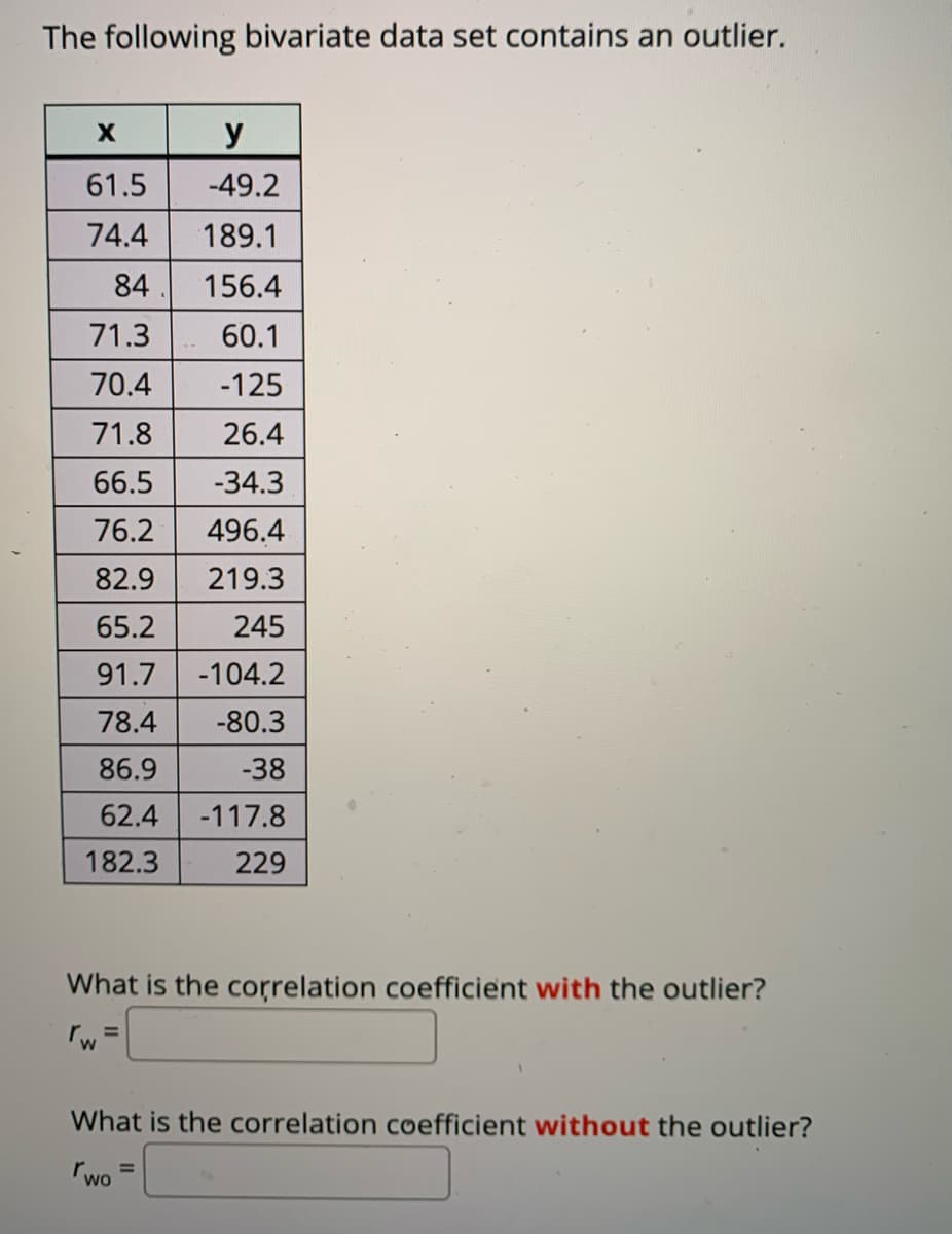 The following bivariate data set contains an outlier.
y
61.5
-49.2
74.4
189.1
84
156.4
71.3
60.1
70.4
-125
71.8
26.4
66.5
-34.3
76.2
496.4
82.9
219.3
65.2
245
91.7
-104.2
78.4
-80.3
86.9
-38
62.4
-117.8
182.3
229
What is the correlation coefficient with the outlier?
%3D
What is the correlation coefficient without the outlier?
rwo
