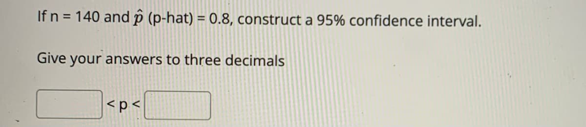 If n = 140 and p (p-hat) = 0.8, construct a 95% confidence interval.
Give your answers to three decimals
<p <
