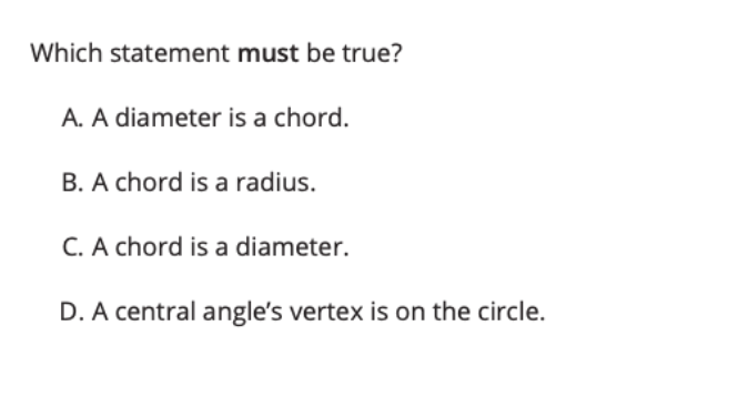 Which statement must be true?
A. A diameter is a chord.
B. A chord is a radius.
C. A chord is a diameter.
D. A central angle's vertex is on the circle.
