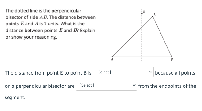 The dotted line is the perpendicular
bisector of side AB. The distance between
points E and A is 7 units. What is the
distance between points E and B? Explain
or show your reasoning.
The distance from point E to point B is [Select ]
because all points
on a perpendicular bisector are ( Select]
v from the endpoints of the
segment.
