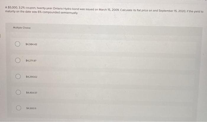 A $5,000, 3.2% coupon, twenty-year Ontario Hydro bond was issued on March 15, 2009. Calculate its flat price on and September 15, 2020, if the yield to
maturity on the date was 6% compounded semiannually
Multiple Choice
$4,984.43
$4.271.97
$4,290.62
$4.454.97
$4.9001
