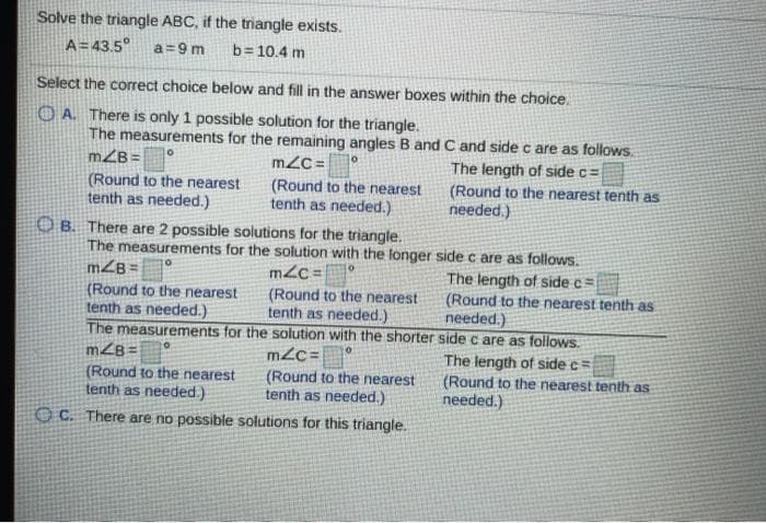 Solve the triangle ABC, if the triangle exists.
A=43.5°
a =9 m
b= 10.4 m
Select the correct choice below and fill in the answer boxes within the choice.
OA. There is only 1 possible solution for the triangle.
The measurements for the remaining angles B and C and side c are as follows.
mZB= °
(Round to the nearest
tenth as needed.)
m2C =
The length of side c=
(Round to the nearest
tenth as needed.)
(Round to the nearest tenth as
needed.)
O B. There are 2 possible solutions for the triangle.
The measurements for the solution with the longer side c are as follows.
m2c =
mZB =
(Round to the nearest
tenth as needed.)
(Round to the nearest
tenth as needed.)
The length of side c =
(Round to the nearest tenth as
needed.)
The measurements for the solution with the shorter side c are as follows.
mZB=
m2c=
(Round to the nearest
tenth as needed.)
(Round to the nearest
tenth as needed.)
The length of side c=
(Round to the nearest tenth as
needed.)
O C. There are no possible solutions for this triangle.
