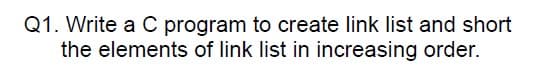 Q1. Write a C program to create link list and short
the elements of link list in increasing order.
