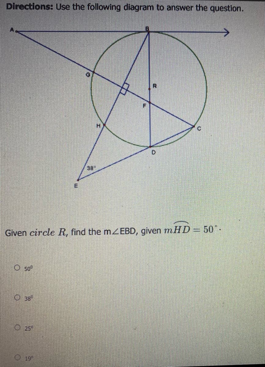 Directions: Use the following diagram to answer the question.
38
E
Given circle R, find the mZEBD, given m.HD= 50°-
O 50°
O 38"
O25
19
