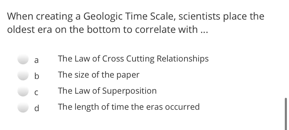 When creating a Geologic Time Scale, scientists place the
oldest era on the bottom to correlate with ...
a
The Law of Cross Cutting Relationships
b
The size of the paper
C
The Law of Superposition
d
The length of time the eras occurred
