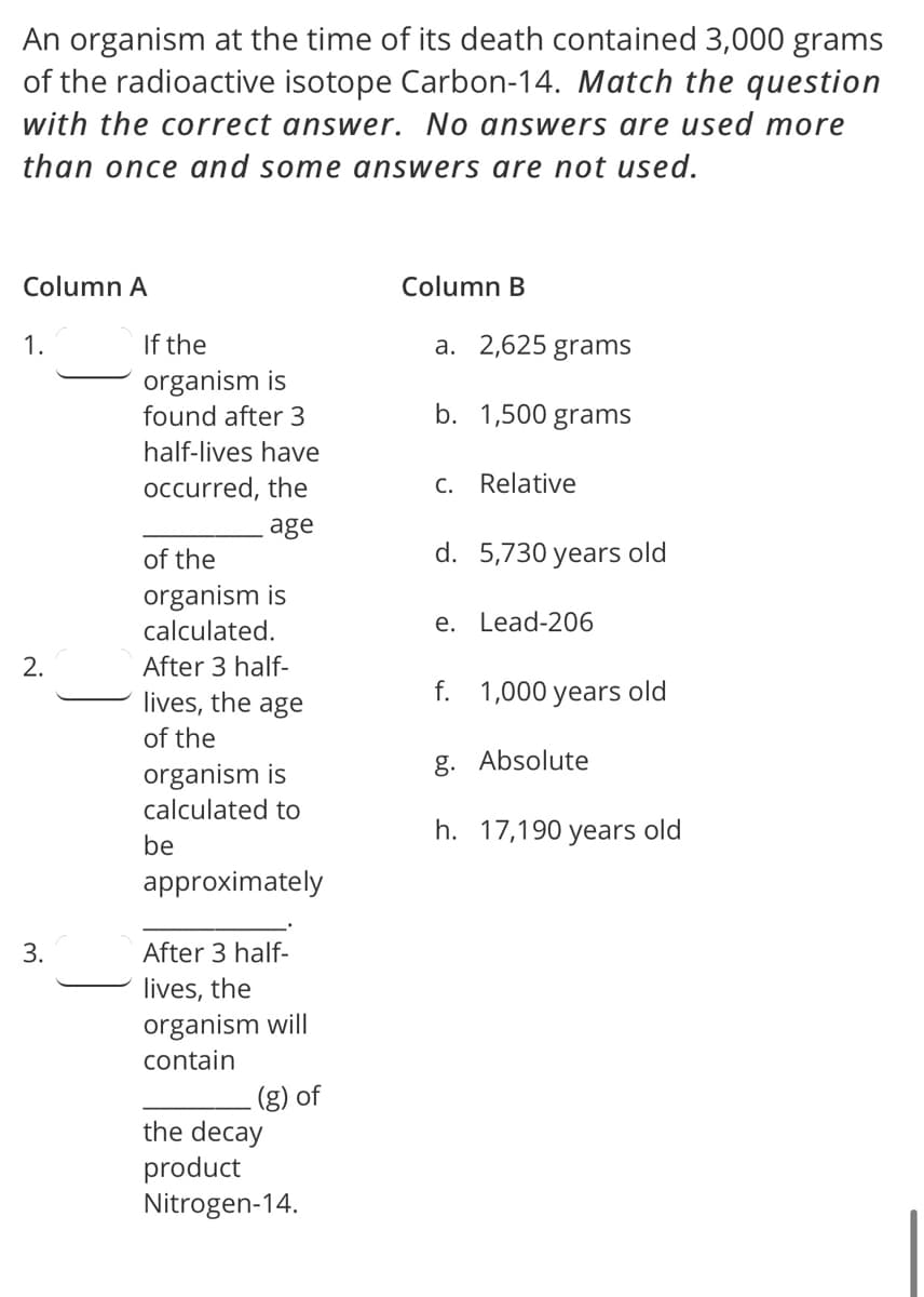 An organism at the time of its death contained 3,000 grams
of the radioactive isotope Carbon-14. Match the question
with the correct answer. No answers are used more
than once and some answers are not used.
Column A
Column B
1.
If the
a. 2,625 grams
organism is
found after 3
b. 1,500 grams
half-lives have
occurred, the
C. Relative
age
of the
d. 5,730 years old
organism is
calculated.
e. Lead-206
After 3 half-
lives, the
f. 1,000 years old
age
of the
g. Absolute
organism is
calculated to
h. 17,190 years old
be
approximately
3.
After 3 half-
lives, the
organism will
contain
(g) of
the decay
product
Nitrogen-14.
2.
