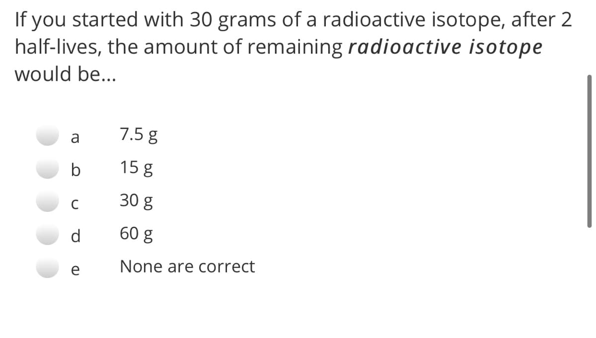 If you started with 30 grams of a radioactive isotope, after 2
half-lives, the amount of remaining radioactive isotope
would be...
a
7.5 g
b
15 g
30 g
C
60 g
None are correct
e
