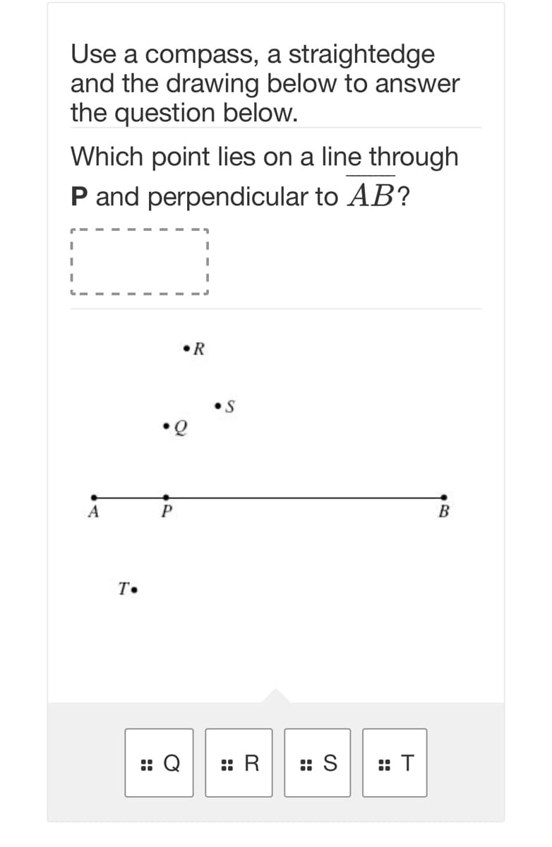 Use a compass, a straightedge
and the drawing below to answer
the question below.
Which point lies on a line through
P and perpendicular to AB?
•R
B
T.
:: Q
:: R
: S
:: T
