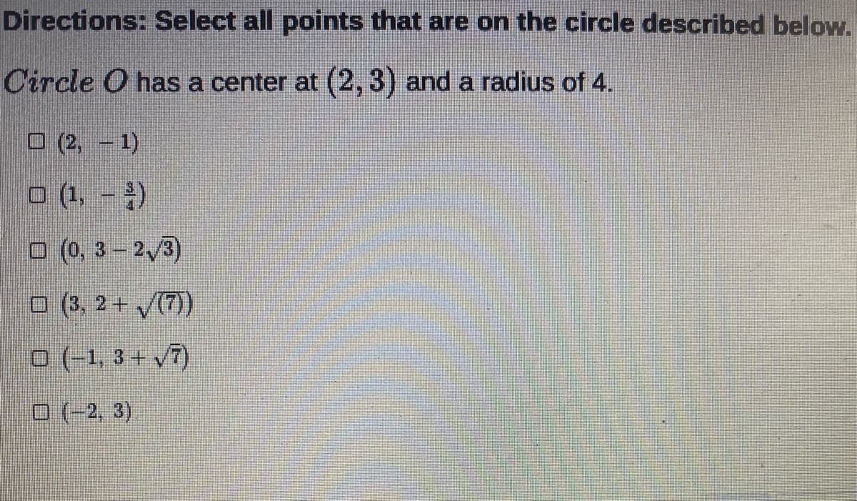 Directions: Select all points that are on the circle described below.
Circle O has a center at (2, 3) and a radius of 4.
O (2,-1)
O (1, =)
O (0, 3-2 3)
O (3, 2+ V(7))
O (-1, 3 + v7)
O (-2, 3)
