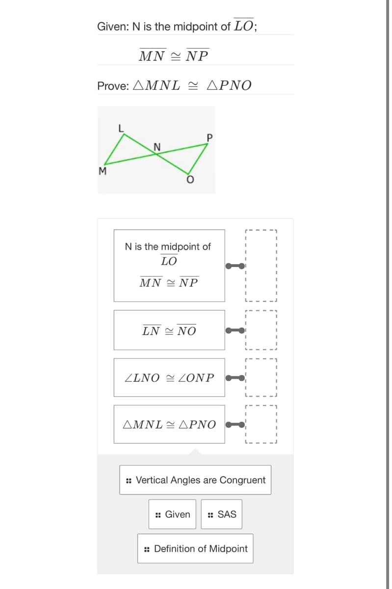 Given: N is the midpoint of LO;
ΜN NP
Prove: Δ ΜNL~ΔΡΝΟ
L
P
N
M
N is the midpoint of
LO
ΜN NP
LN ΝΟ
ZLNO = ZONP
ΔΜNL- ΔΡΝΟ
:: Vertical Angles are Congruent
:: Given
: SAS
:: Definition of Midpoint
