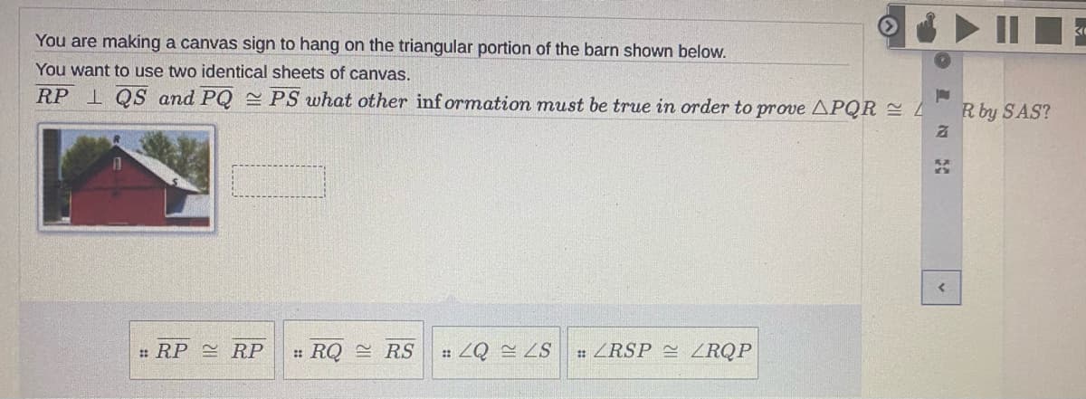 You are making a canvas sign to hang on the triangular portion of the barn shown below.
You want to use two identical sheets of canvas.
RP 1 QS and PQ PS what other inf ormation must be true in order to prove APQR
R by SAS?
: RP RP
: RQ = RS
S7 07 :
: ZRSP ZRQP
