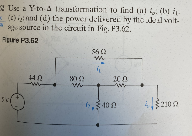 ### Electrical Circuit Analysis Using Y-to-Δ Transformation

#### Problem Statement:
Use a Y-to-Δ transformation to find:
- **(a) The current \( i_o \)**
- **(b) The current \( i_1 \)**
- **(c) The current \( i_2 \)**
- **(d) The power delivered by the ideal voltage source in the circuit shown in Figure P3.62**

#### Figure P3.62:
The circuit configuration is as follows:
- A voltage source of 5V is connected to a network of resistors.
- The resistors and their values are:
  - \( 44 \Omega \)
  - \( 80 \Omega \)
  - \( 20 \Omega \)
  - \( 56 \Omega \)
  - \( 40 \Omega \)
  - \( 210 \Omega \)
- The circuit further highlights the currents \( i_1 \), \( i_2 \), and \( i_o \) at various points.

**Explanation of the Diagram:**
1. The voltage source (5V) is connected through a \( 44 \Omega \) resistor that branches into a complex resistor network.
2. The top branch after the \( 44 \Omega \) resistor contains \( 80 \Omega \), \( 20 \Omega \), and \( 56 \Omega \) resistors in sequence.
3. Parallel to the \( 20 \Omega \) resistor are a \( 40 \Omega \) resistor and a series combination of a \( 210 \Omega \) resistor where the current \( i_o \) is measured.
4. Arrows indicating the direction of the currents \( i_1 \), \( i_2 \), and \( i_o \).

#### Steps to Solve:

1. **Y-to-Δ Transformation:**
   - Transform the Y-configured resistors into Δ-configured resistors to simplify the circuit analysis.

2. **Find i_o, i_1, and i_2:**
   - Apply Ohm’s law and Kirchhoff's laws to the simplified circuit.
   - Use the relations derived from the Y-to-Δ transformation to solve for the currents \( i_o \), \( i_1 \), and \( i_2 \).

3. **Determine the Power Delivered:**
   - Utilize the formula \( P = V \times I \) to calculate the