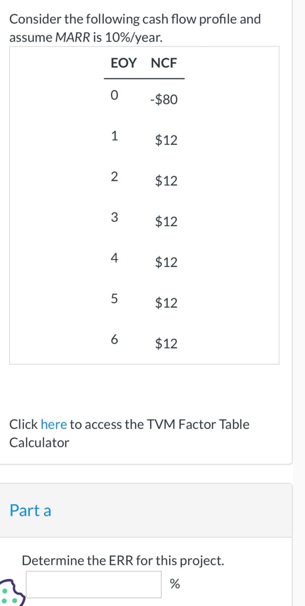 Consider the following cash flow profile and
assume MARR is 10%/year.
EOY NCF
0
Part a
1
2
3
4
5
6
-$80
$12
$12
$12
$12
$12
$12
Click here to access the TVM Factor Table
Calculator
Determine the ERR for this project.
%