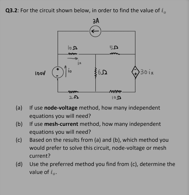 **Q3.2:** For the circuit shown below, in order to find the value of \( i_o \):

(The image shows a circuit diagram including a 100V voltage source, several resistors, a current-dependent current source (30i_x), and a 3A independent current source. The resistors have values of 2Ω, 10Ω, 5Ω, 6Ω, and 10Ω. The node voltages, currents, and polarity of the voltage source are indicated.)

**Questions:**

1. If you use the **node-voltage method**, how many independent equations will you need?
2. If you use the **mesh-current method**, how many independent equations will you need?
3. Based on the results from (a) and (b), which method would you prefer to solve this circuit, node-voltage or mesh current?
4. Use the preferred method you find from (c), and determine the value of \( i_o \).