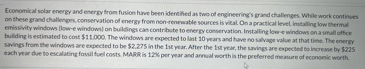 Economical solar energy and energy from fusion have been identified as two of engineering's grand challenges. While work continues
on these grand challenges, conservation of energy from non-renewable sources is vital. On a practical level, installing low thermal
emissivity windows (low-e windows) on buildings can contribute to energy conservation. Installing low-e windows on a small office
building is estimated to cost $11,000. The windows are expected to last 10 years and have no salvage value at that time. The energy
savings from the windows are expected to be $2,275 in the 1st year. After the 1st year, the savings are expected to increase by $225
each year due to escalating fossil fuel costs. MARR is 12% per year and annual worth is the preferred measure of economic worth.