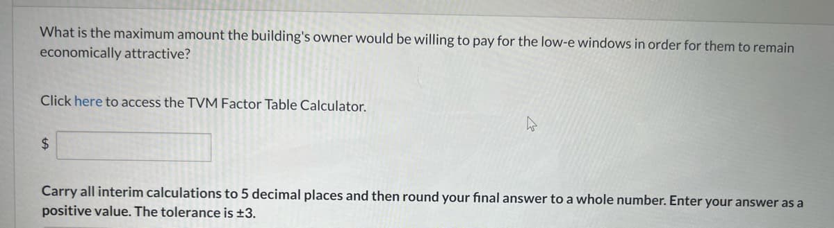 What is the maximum amount the building's owner would be willing to pay for the low-e windows in order for them to remain
economically attractive?
Click here to access the TVM Factor Table Calculator.
$
Carry all interim calculations to 5 decimal places and then round your final answer to a whole number. Enter your answer as a
positive value. The tolerance is ±3.