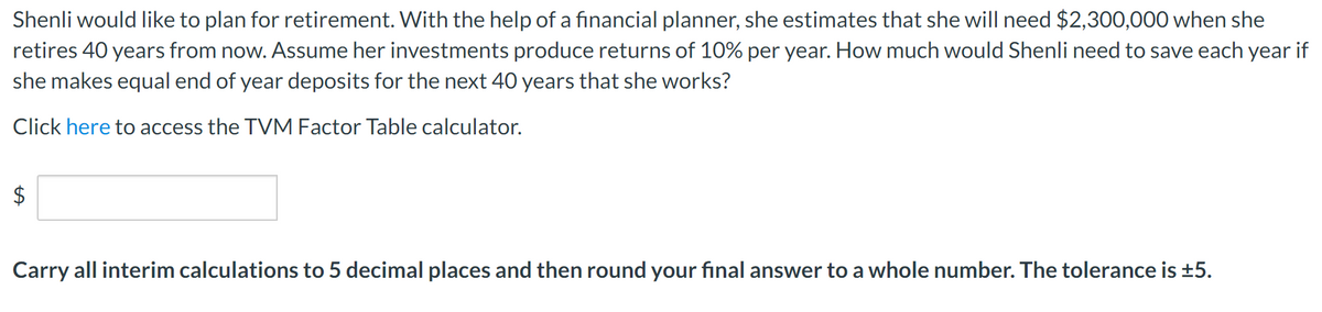 Shenli would like to plan for retirement. With the help of a financial planner, she estimates that she will need $2,300,000 when she
retires 40 years from now. Assume her investments produce returns of 10% per year. How much would Shenli need to save each year if
she makes equal end of year deposits for the next 40 years that she works?
Click here to access the TVM Factor Table calculator.
Carry all interim calculations to 5 decimal places and then round your final answer to a whole number. The tolerance is ±5.