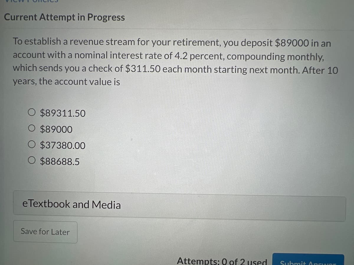 Current Attempt in Progress
To establish a revenue stream for your retirement, you deposit $89000 in an
account with a nominal interest rate of 4.2 percent, compounding monthly,
which sends you a check of $311.50 each month starting next month. After 10
years, the account value is
O $89311.50
$89000
O $37380.00
O $88688.5
eTextbook and Media
Save for Later
Attempts: 0 of 2 used Submit Answer