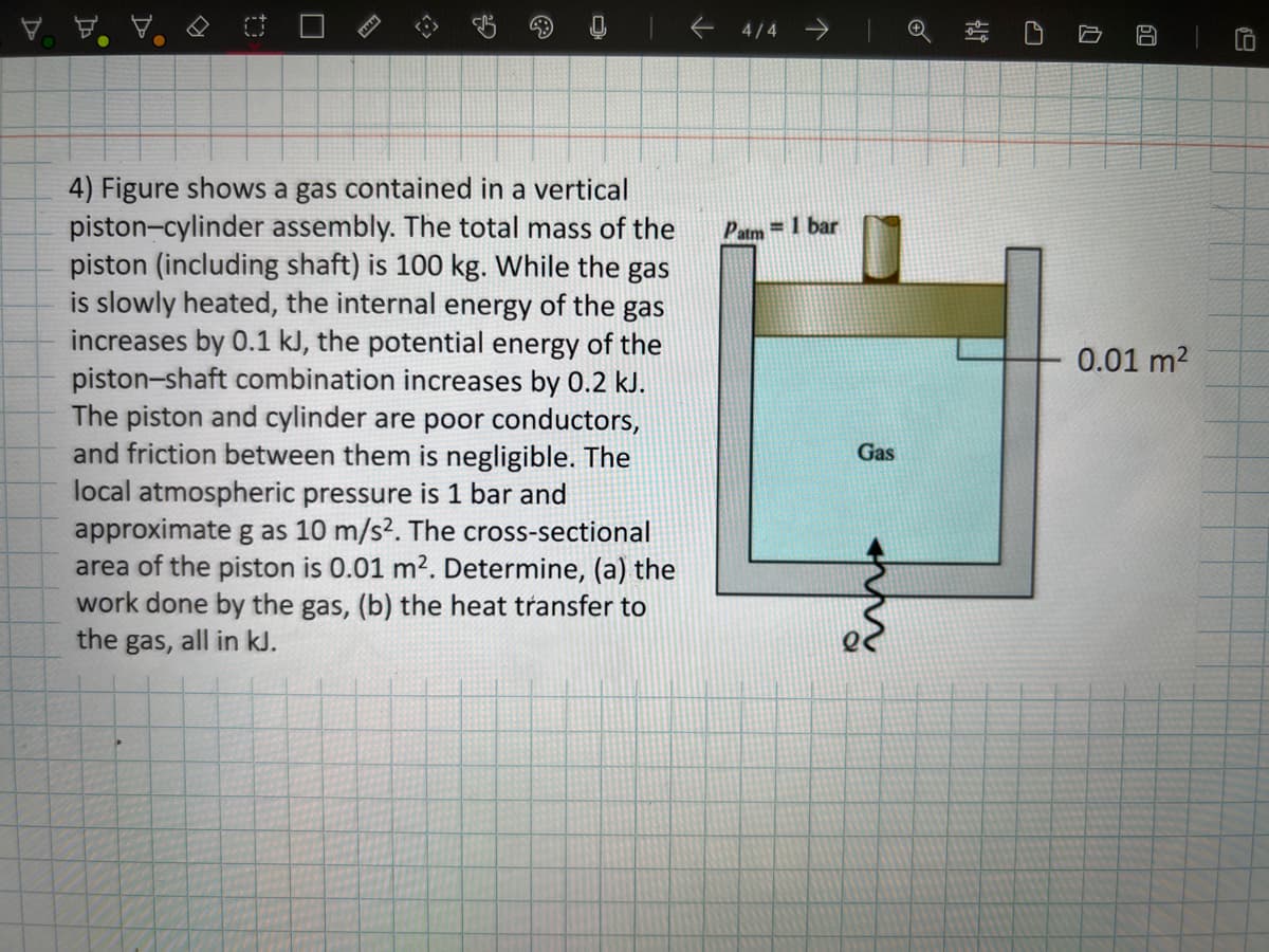 4) Figure shows a gas contained in a vertical
piston-cylinder assembly. The total mass of the
piston (including shaft) is 100 kg. While the gas
is slowly heated, the internal energy of the gas
increases by 0.1 kJ, the potential energy of the
piston-shaft combination increases by 0.2 kJ.
The piston and cylinder are poor conductors,
and friction between them is negligible. The
local atmospheric pressure is 1 bar and
approximate g as 10 m/s². The cross-sectional
area of the piston is 0.01 m². Determine, (a) the
work done by the gas, (b) the heat transfer to
the gas, all in kJ.
<- 4/4 ->
J
Patm= 1 bar
Gas
1
0.01 m²