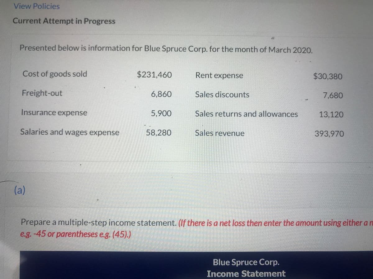 View Policies
Current Attempt in Progress
Presented below is information for Blue Spruce Corp. for the month of March 2020.
Cost of goods sold
Freight-out
Insurance expense
Salaries and wages expense
(a)
$231,460
6,860
5,900
58,280
Rent expense
Sales discounts
Sales returns and allowances
Sales revenue
$30,380
Blue Spruce Corp.
Income Statement
7,680
13,120
393,970
Prepare a multiple-step income statement. (If there is a net loss then enter the amount using either a n
e.g.-45 or parentheses e.g. (45).)