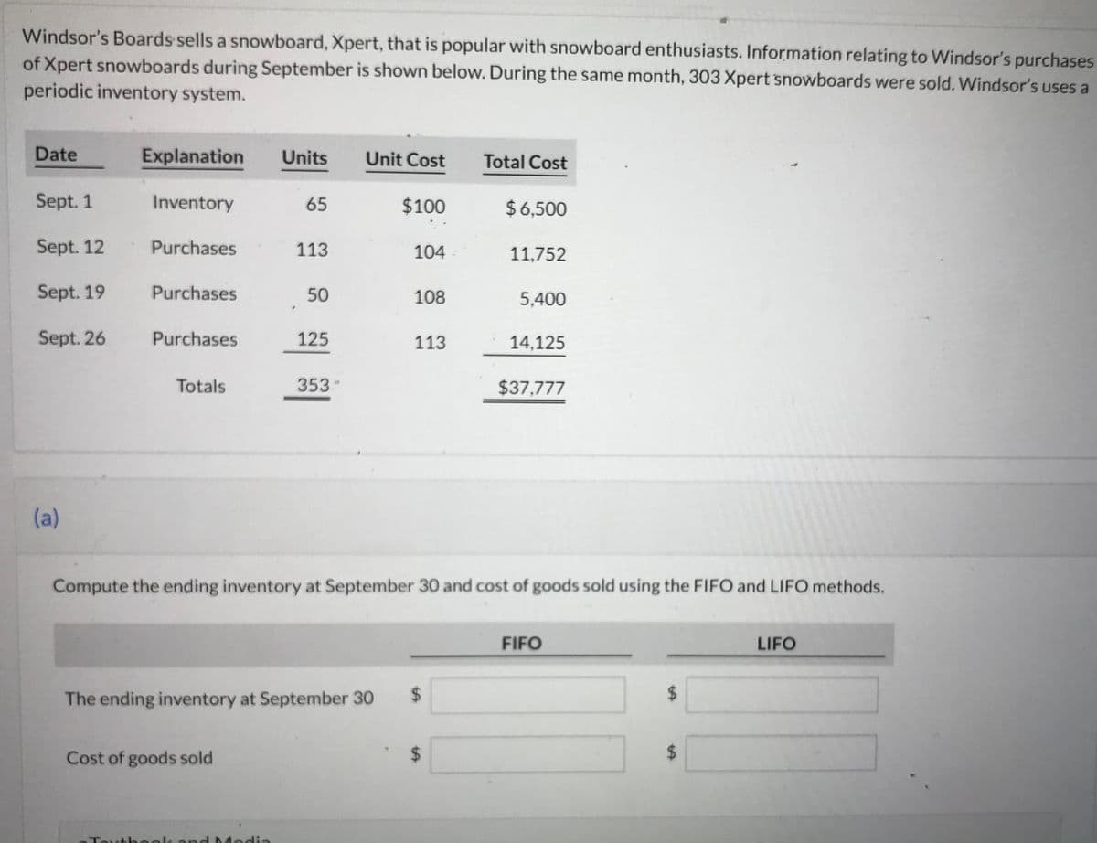 ### Windsor's Boards: Inventory and Cost of Goods Sold Calculation for Xpert Snowboards

Windsor's Boards sells a snowboard, Xpert, that is popular with snowboard enthusiasts. Information relating to Windsor’s purchases of Xpert snowboards during September is shown below. During the same month, 303 Xpert snowboards were sold. Windsor’s uses a periodic inventory system.

#### Purchases and Inventory Data:
| Date        | Explanation | Units | Unit Cost | Total Cost |
|-------------|-------------|-------|-----------|------------|
| Sept. 1     | Inventory   | 65    | $100      | $6,500     |
| Sept. 12    | Purchases   | 113   | $104      | $11,752    |
| Sept. 19    | Purchases   | 50    | $108      | $5,400     |
| Sept. 26    | Purchases   | 125   | $113      | $14,125    |
| **Totals**  |             | **353** |           | **$37,777** |

### Computation Tasks:
(a) **Compute the ending inventory at September 30 and cost of goods sold using the FIFO and LIFO methods.**

The table presents two columns – FIFO and LIFO – where calculations will be inserted for:

- **The ending inventory at September 30**
- **Cost of goods sold**

|              | FIFO | LIFO |
|--------------|------|------|
| The ending inventory at September 30 | $    | $    |
| Cost of goods sold                   | $    | $    |

### Explanation of Methods:

**FIFO (First In, First Out):**
The FIFO method assumes that the oldest inventory items are sold first. Therefore, the ending inventory consists of the most recently purchased items.

**LIFO (Last In, First Out):**
The LIFO method assumes that the newest inventory items are sold first. Thus, the ending inventory consists of the oldest items in stock.

By using these methods, Windsor’s Boards will be able to accurately measure the value of their unsold inventory and the cost of goods that were sold during September.

*Note: Fill the appropriate values by performing the FIFO and LIFO calculations based on the given data.*