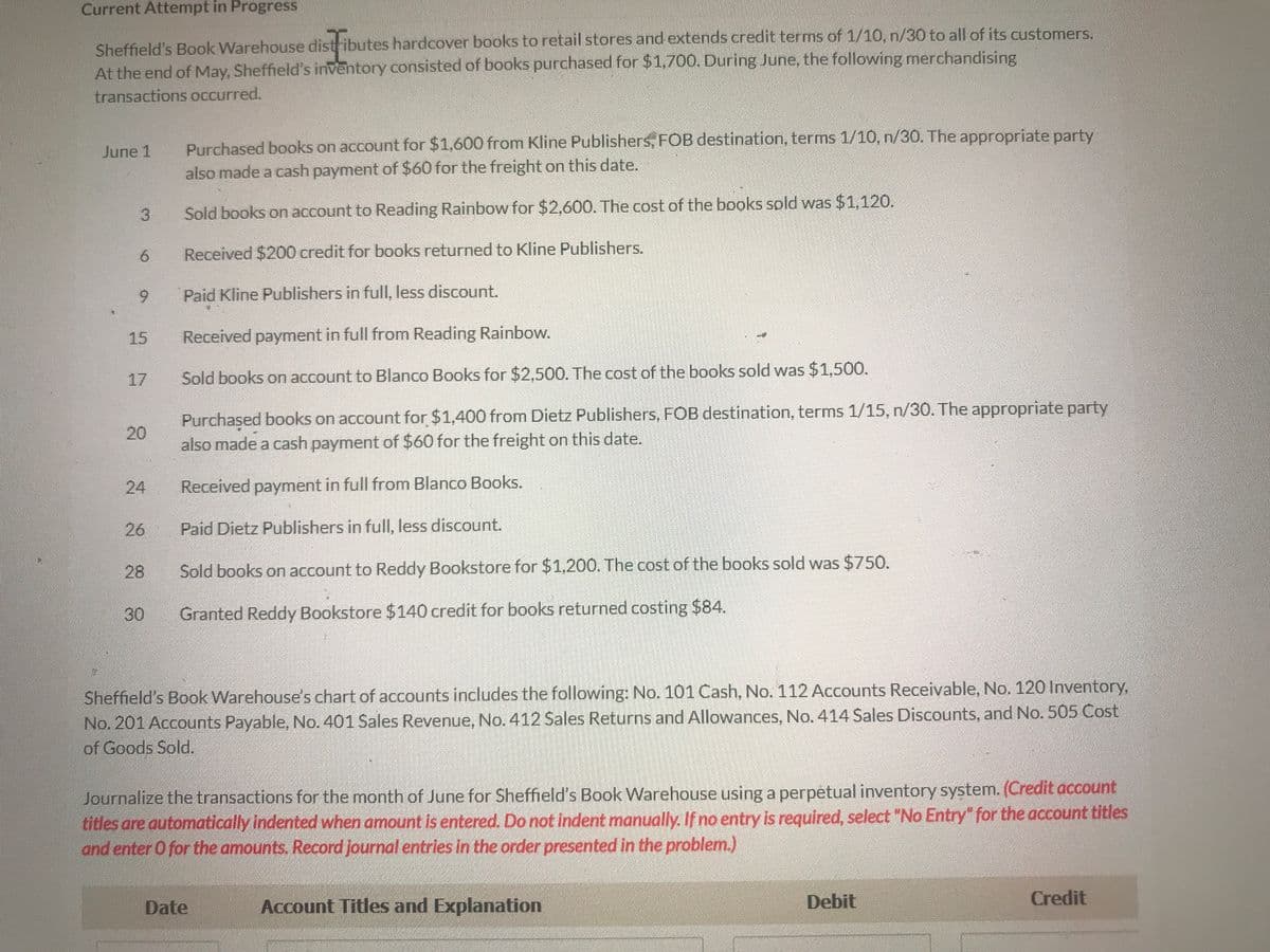 ### Current Attempt in Progress

Sheffield’s Book Warehouse distributes hardcover books to retail stores and extends credit terms of 1/10, n/30 to all of its customers. At the end of May, Sheffield’s inventory consisted of books purchased for $1,700. During June, the following merchandising transactions occurred:

- **June 1:** 
  - Purchased books on account for $1,600 from Kline Publishers; FOB destination, terms 1/10, n/30. The appropriate party also made a cash payment of $60 for the freight on this date.
  
- **June 3:** 
  - Sold books on account to Reading Rainbow for $2,600. The cost of the books sold was $1,120.
  
- **June 6:** 
  - Received $200 credit for books returned to Kline Publishers.
  
- **June 9:** 
  - Paid Kline Publishers in full, less discount.
  
- **June 15:** 
  - Received payment in full from Reading Rainbow.
  
- **June 17:** 
  - Sold books on account to Blanco Books for $2,500. The cost of the books sold was $1,500.
  
- **June 20:** 
  - Purchased books on account for $1,400 from Dietz Publishers; FOB destination, terms 1/15, n/30. The appropriate party also made a cash payment of $60 for the freight on this date.
  
- **June 24:** 
  - Received payment in full from Blanco Books.
  
- **June 26:** 
  - Paid Dietz Publishers in full, less discount.
  
- **June 28:** 
  - Sold books on account to Reddy Bookstore for $1,200. The cost of the books sold was $750.
  
- **June 30:**
  - Granted Reddy Bookstore $140 credit for books returned costing $84.

**Sheffield’s Book Warehouse’s chart of accounts includes the following:**
- No. 101 Cash
- No. 112 Accounts Receivable
- No. 120 Inventory
- No. 201 Accounts Payable
- No. 401 Sales Revenue
- No. 412 Sales Returns and Allowances
- No. 414 Sales Discounts
- No. 505 Cost of Goods Sold

Journalize the transactions for the month of June for Sheffield’s Book Warehouse using