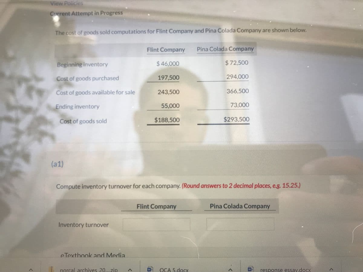 ---

**Educational Website Content: Cost of Goods Sold Computations**

### Cost of Goods Sold Computations for Flint Company and Pina Colada Company

The cost of goods sold (COGS) computations for Flint Company and Pina Colada Company are shown below:

| Details                     | Flint Company | Pina Colada Company |
|-----------------------------|---------------|---------------------|
| **Beginning inventory**     | $46,000       | $72,500             |
| **Cost of goods purchased** | $197,500      | $294,000            |
| **Cost of goods available for sale** | $243,500     | $366,500            |
| **Ending inventory**         | $55,000       | $73,000             |
| **Cost of goods sold**       | $188,500      | $293,500            |

**Inventory Turnover Computation**

Compute the inventory turnover for each company. (Round answers to 2 decimal places, e.g., 15.25.)

| Company          | Inventory Turnover |
|------------------|--------------------|
| Flint Company    |                    |
| Pina Colada Company |                    |

**Note:** Inventory turnover is a ratio that measures the number of times a company's inventory is sold and replaced over a period. It is calculated as:

\[ \text{Inventory Turnover} = \frac{\text{Cost of Goods Sold}}{\text{Average Inventory}} \]

Where:

\[ \text{Average Inventory} = \frac{\text{Beginning Inventory} + \text{Ending Inventory}}{2} \]

---

This content provides a detailed breakdown of the cost of goods sold for two companies, Flint Company and Pina Colada Company, followed by instructions for computing the inventory turnover ratio for educational purposes.