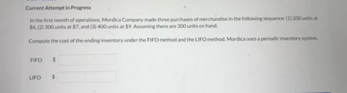 ### Current Attempt in Progress

In the first month of operations, Mordica Company made three purchases of merchandise in the following sequence: 
1. 200 units at $6
2. 300 units at $7
3. 400 units at $9

Assuming there are 300 units on hand.

Compute the cost of the ending inventory under the FIFO method and the LIFO method. Mordica uses a periodic inventory system.

#### FIFO
$ [Input Box]

#### LIFO
$ [Input Box]