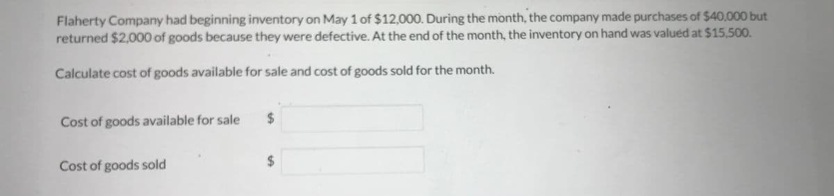 **Inventory Calculation Exercise**

Flaherty Company had beginning inventory on May 1 of $12,000. During the month, the company made purchases of $40,000 but returned $2,000 of goods because they were defective. At the end of the month, the inventory on hand was valued at $15,500.

Calculate the cost of goods available for sale and the cost of goods sold for the month.

**Cost of goods available for sale:**
\[\ $ \ \_\_\_\_\_\_ \]

**Cost of goods sold:**
\[\ $ \ \_\_\_\_\_\_ \]