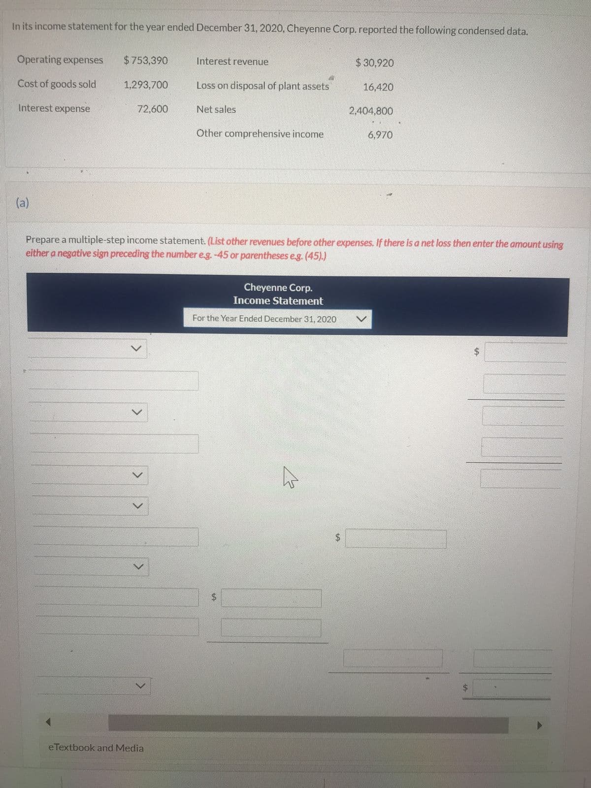 In its income statement for the year ended December 31, 2020, Cheyenne Corp. reported the following condensed data.
Operating expenses
Cost of goods sold
Interest expense
(a)
$753,390
1,293,700
72,600
V
V
>
M
Interest revenue
eTextbook and Media
Loss on disposal of plant assets
Net sales
Other comprehensive income
Prepare a multiple-step income statement. (List other revenues before other expenses. If there is a net loss then enter the amount using
either a negative sign preceding the number e.g. -45 or parentheses e.g. (45).)
Cheyenne Corp.
Income Statement
For the Year Ended December 31, 2020
$ 30,920
$
16,420
2.404.800
6.970
$