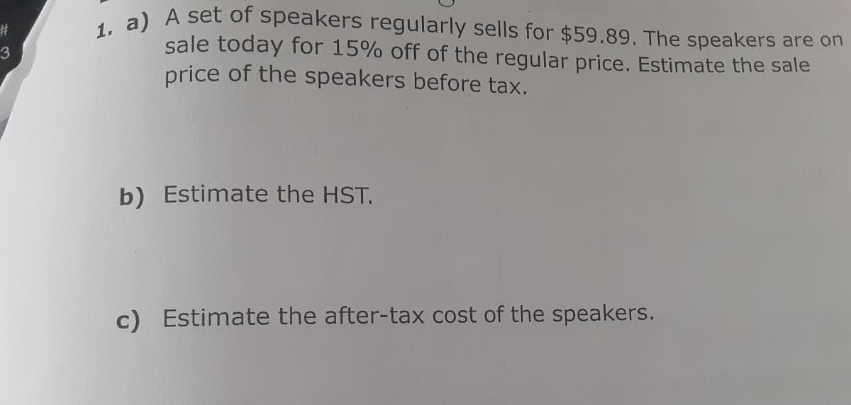 1. a) A set of speakers regularly sells for $59.89. The speakers are on
%23
sale today for 15% off of the regular price. Estimate the sale
price of the speakers before tax.
3
b) Estimate the HST.
c) Estimate the after-tax cost of the speakers.
