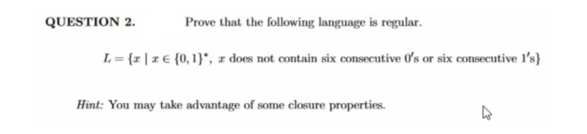 ---
### Question 2

**Objective:** Prove that the following language is regular.

\[ L = \{ x \mid x \in \{0, 1\}^*, x \text{ does not contain six consecutive 0's or six consecutive 1's} \} \]

**Hint:** You may take advantage of some closure properties.

---

**Explanation:**

To prove that the given language \( L \) is regular, we need to show that there exists a finite automaton (deterministic or non-deterministic) that recognizes \( L \). The language \( L \) consists of strings over the alphabet \(\{0, 1\}\) that do not have six consecutive 0's or six consecutive 1's.

**Steps to Prove:**
1. Construct a finite automaton that keeps track of the maximum sequence of consecutive 0's and 1's.
2. States can represent the count of consecutive 0's and 1's up to a maximum of five (since encountering six would lead to rejection).
3. Use both deterministic finite automaton (DFA) or non-deterministic finite automaton (NFA) based approach.

By closing the construction of such finite automaton, you can prove and validate that the language is regular due to the finite nature of the states required to track the sequences.

---

This explanation leverages the concept of closure properties of regular languages and finite automata theory to provide a structured approach to solve the problem.

