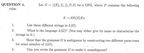 QUESTION 4.
rules:
1.
2.
Let G= ({S}, {(,)), P, S) be a CFG, where P contains the following
S→SSI(S)Se
List three different strings in L(G).
What is the language L(G)? (You may either give its name or characterize the
strings in it.)
3.
Show that the grammar G is ambiguous by constructing two different parse trees
for some member of L(G).
Can you revise the grammar G to make it unambiguous?