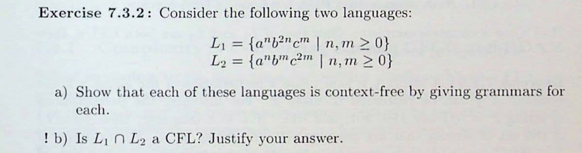 ---

**Exercise 7.3.2**

Consider the following two languages:

\[ L_1 = \{ a^n b^{2n} c^m \mid n, m \geq 0 \} \]
\[ L_2 = \{ a^n b^m c^{2m} \mid n, m \geq 0 \} \]

a) Show that each of these languages is context-free by giving grammars for each.

b) Is \( L_1 \cap L_2 \) a CFL? Justify your answer.

---

In this exercise, `L1` and `L2` are specified in formal language terms. The notation `a^n b^(2n) c^m` implies that the string consists of 'n' occurrences of 'a', followed by '2n' occurrences of 'b', followed by 'm' occurrences of 'c', where `n` and `m` are any non-negative integers. Similarly, `a^n b^m c^(2m)` means the string consists of `n` occurrences of 'a', followed by `m` occurrences of 'b', followed by `2m` occurrences of 'c'.

The task involves demonstrating that these languages are context-free and determining whether their intersection is context-free.

---

