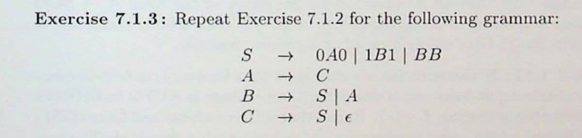 ### Exercise 7.1.3: Grammar Problems

#### Problem Statement:
Repeat Exercise 7.1.2 for the following grammar:

#### Production Rules:
- \( S \rightarrow 0A0 \) | \( 1B1 \) | \( BB \)
- \( A \rightarrow C \)
- \( B \rightarrow S \) | \( A \)
- \( C \rightarrow S \) | \( \epsilon \)

In this exercise, you are tasked with analyzing and manipulating the given context-free grammar as specified in Exercise 7.1.2. Make sure to follow the prescribed steps and guidelines for context-free grammar transformations and derivations.