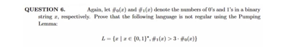 QUESTION 6.
Again, let #o(x) and #1(x) denote the numbers of 0's and 1's in a binary
string x, respectively. Prove that the following language is not regular using the Pumping
Lemma:
L = {x | x € {0, 1}"*, #₁(x) > 3 ⋅ #o(x)}