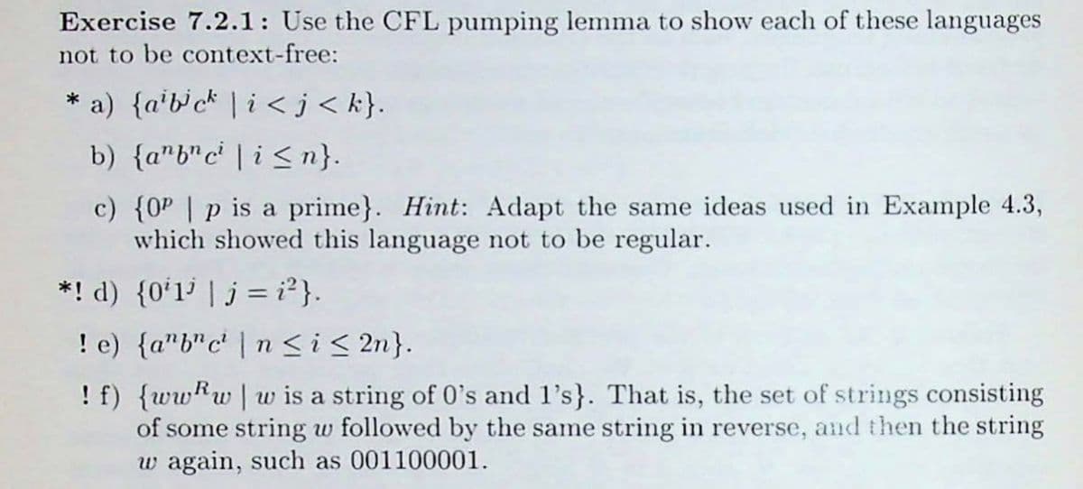 **Exercise 7.2.1**: Use the CFL (Context-Free Language) pumping lemma to show each of these languages not to be context-free:

* **a)** \(\{ a^i b^j c^k \mid i < j < k\}\).

* **b)** \(\{ a^n b^n c^i \mid i \leq n\}\).

* **c)** \(\{0^p \mid p \text{ is a prime}\}\). *Hint*: Adapt the same ideas used in Example 4.3, which showed this language not to be regular.

* **d)** \(\{0^i 1^j \mid j = i^2\}\).

* **e)** \(\{a^n b^n c^i \mid n \leq i \leq 2n\}\).

* **f)** \(\{ ww^R w \mid w \text{ is a string of 0's and 1's} \}\). That is, the set of strings consisting of some string \(w\) followed by the same string in reverse, and then the string \(w\) again, such as 001100001.