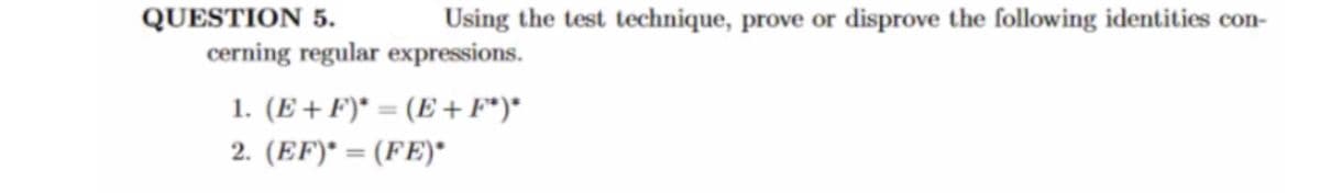 **QUESTION 5.** Using the test technique, prove or disprove the following identities concerning regular expressions:

1. \((E + F)^* = (E + F^*)^*\)

2. \((EF)^* = (FE)^*\)