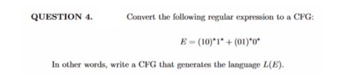 **Question 4: Converting Regular Expression to Context-Free Grammar (CFG)**

Convert the following regular expression to a CFG:
\[ E = (10)^*1^* + (01)^* + (01)^*0^* \]

In other words, write a CFG that generates the language \( L(E) \).