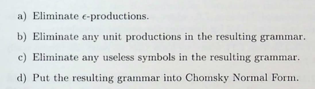 a) Eliminate e-productions.
b) Eliminate any unit productions in the resulting grammar.
c) Eliminate any useless symbols in the resulting grammar.
d) Put the resulting grammar into Chomsky Normal Form.