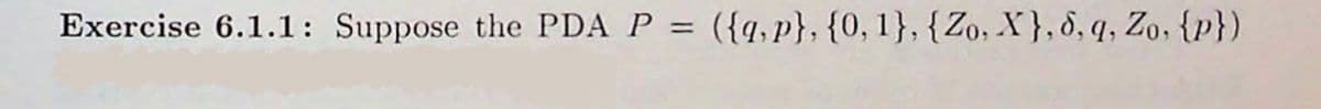 **Exercise 6.1.1:** Suppose the PDA \( P = (\{q, p\}, \{0, 1\}, \{Z_0, X\}, \delta, q, Z_0, \{p\}) \)

This denotes a Pushdown Automaton (PDA) described by:

- \( \{q, p\} \): The set of states, which includes states \( q \) and \( p \).
- \( \{0, 1\} \): The input alphabet, containing symbols 0 and 1.
- \( \{Z_0, X\} \): The stack alphabet, with symbols \( Z_0 \) and \( X \).
- \( \delta \): The transition function.
- \( q \): The start state.
- \( Z_0 \): The initial stack symbol.
- \( \{p\} \): The set of accepting states.

The Pushdown Automaton (PDA) is a theoretical computational model used in automata theory and formal languages. PDAs are like finite automata but with an additional stack storage, providing the ability to recognize a broader set of languages.